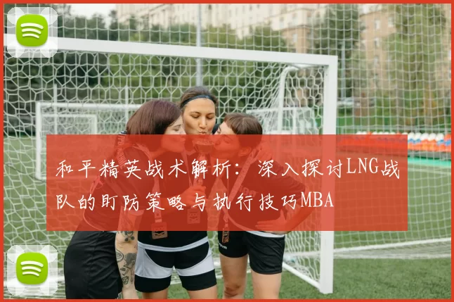 和平精英战术解析：深入探讨LNG战队的盯防策略与执行技巧MBA