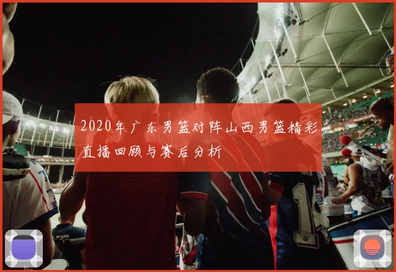 2020年广东男篮对阵山西男篮精彩直播回顾与赛后分析