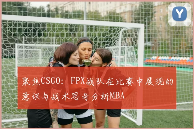 聚焦CSGO：FPX战队在比赛中展现的意识与战术思考分析MBA