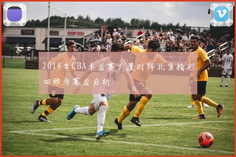 2018年CBA季后赛广厦对阵北京精彩回顾与赛后分析