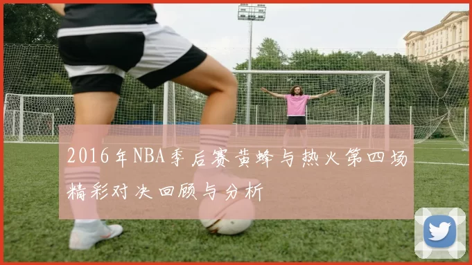 2016年NBA季后赛黄蜂与热火第四场精彩对决回顾与分析