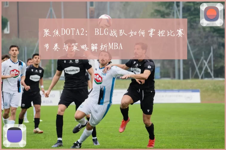 聚焦DOTA2：BLG战队如何掌控比赛节奏与策略解析MBA