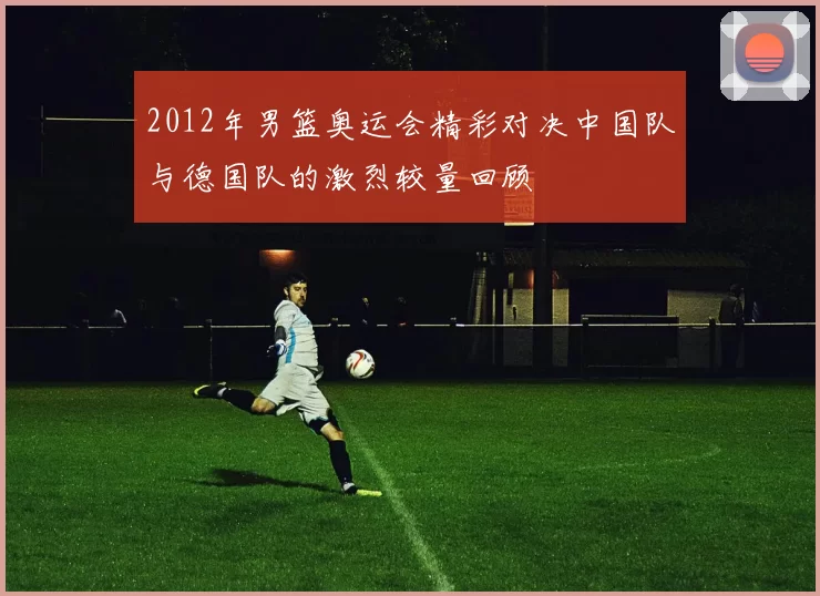 2012年男篮奥运会精彩对决中国队与德国队的激烈较量回顾