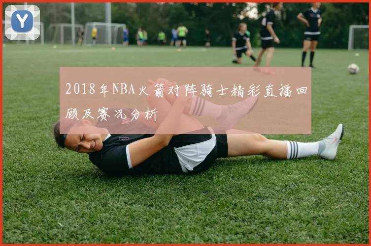 2018年NBA火箭对阵骑士精彩直播回顾及赛况分析